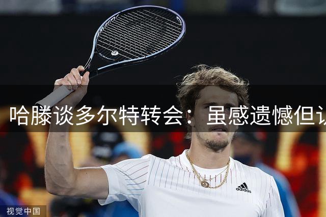 哈滕谈多尔特转会：虽感遗憾但认可球队妥善安排
