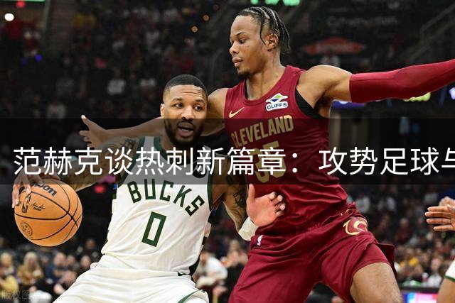 范赫克谈热刺新篇章：攻势足球与德泽尔比的完美重逢