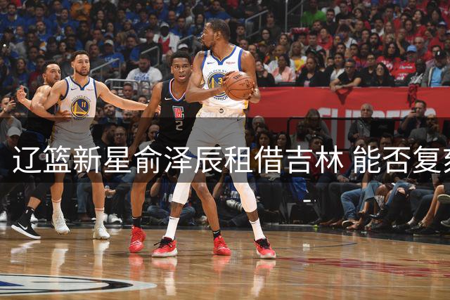 辽篮新星俞泽辰租借吉林 能否复刻队友逆袭传奇？