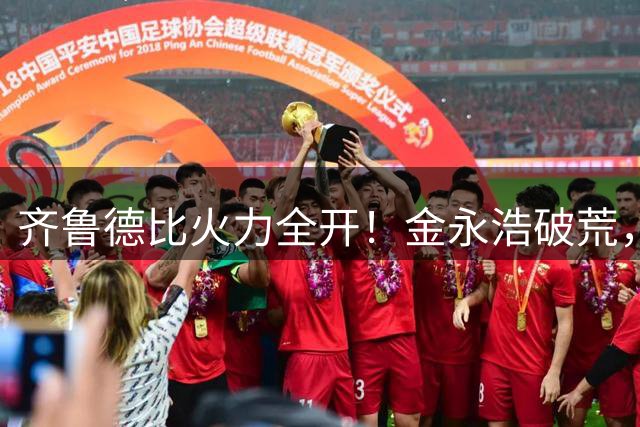 齐鲁德比火力全开！金永浩破荒，泰山海牛上演进球大战